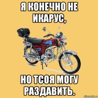 я конечно не икарус, но тсоя могу раздавить.