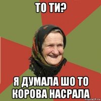 то ти? я думала шо то корова насрала