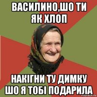 василино,шо ти як хлоп накігни ту димку шо я тобі подарила