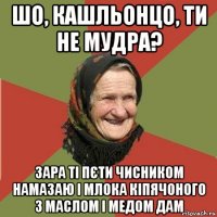 шо, кашльонцо, ти не мудра? зара ті пєти чисником намазаю і млока кіпячоного з маслом і медом дам