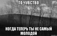 то чувство когда теперь ты не самый молодой