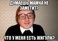 думаешь мамка не заметит? что у меня есть жигули?