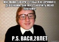 мне мама говорит чтобы я не дружил с девочками, они могут научить меня плохому! p.s. вася,28лет