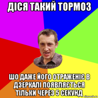 діся такий тормоз шо даже його отраженіє в дзеркалі появляється тільки через 5 секунд