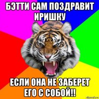 бэтти сам поздравит иришку если она не заберет его с собой!!