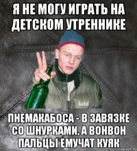 я не могу играть на детском утреннике пнемакабоса - в завязке со шнурками, а вонвон пальцы емучат куяк