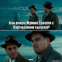 Как вчера Мумия Тролля с Партизаном сыграл? ...