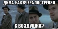 дима, как вчера пострелял с воздушки?