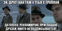 эй, друг! как там у тебя с группой да плохо. рекламирую, приглашаю друзей, никто не подписывается!