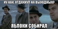 ну как, отдохнул на выходных? яблоки собирал