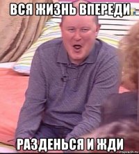 вся жизнь впереди разденься и жди