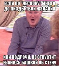 если по "чесноку" мне то до пизды твои жэлания или подрочи. не отпустит ебанись башкой об стену