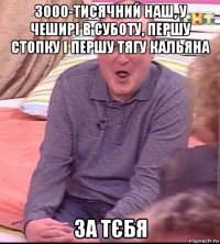 3000-тисячний наш, у чеширі в суботу, першу стопку і першу тягу кальяна за тєбя