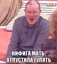  нифига мать, отпустила гулять