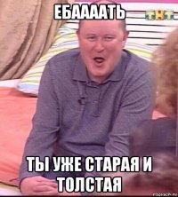 ебаааать ты уже старая и толстая