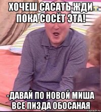 хочеш сасать жди пока сосёт эта! -давай по новой миша все пизда обосаная