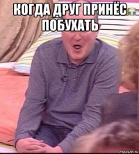 когда друг принёс побухать 