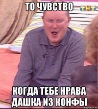 то чувство когда тебе нрава дашка из конфы