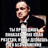 Ты приходишь показать мне план розеток, но ты делаешь это без уважения