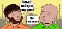 Слыш пойдем пакуримн Нет накурился