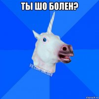 ты шо болен? 