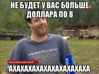 не будет у вас больше доллара по 8 ахахахахахахахахахаха