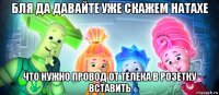 бля да давайте уже скажем натахе что нужно провод от телека в розетку вставить