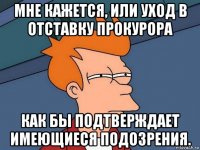 мне кажется, или уход в отставку прокурора как бы подтверждает имеющиеся подозрения.