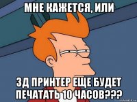 мне кажется, или 3д принтер еще будет печатать 10 часов???