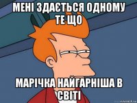 мені здається одному те що марічка найгарніша в світі