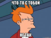 что-то с тобой не так