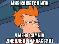 мне кажется или у меня самый дибильный класс?(((