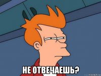  не отвечаешь?