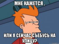 мне кажется , или я сейчас съебусь на улицу?