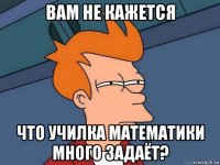 вам не кажется что училка математики много задаёт?