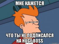 мне кажется что ты не подписался на huge boss