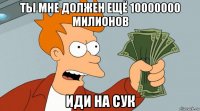 ты мне должен ещё 10000000 милионов иди на сук