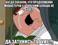 когда сказали, что продолжения мушкетеров с боярским больше не будет да заткнись ты уже!!!