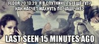 fedor 20:13:29: я в спутнике. ты ещё тут? как насчёт жахнуть по чашечке? last seen 15 minutes ago