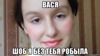 вася шоб я без тебя робыла