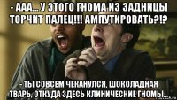 - ааа... у этого гнома из задницы торчит палец!!! ампутировать?!? - ты совсем чеканулся, шоколадная тварь, откуда здесь клинические гномы...