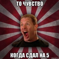 то чувство когда сдал на 5