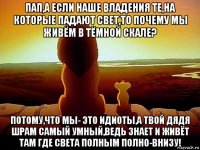 пап,а если наше владения те,на которые падают свет,то почему мы живём в тёмной скале? потому,что мы- это идиоты,а твой дядя шрам самый умный,ведь знает и живёт там где света полным полно-внизу!