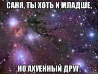 саня, ты хоть и младше, но ахуенный друг.