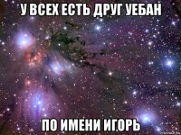 у всех есть друг уебан по имени игорь