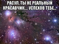 расул, ты не реальный красавчик.... успехов тебе... 