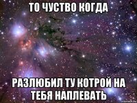 то чуство когда разлюбил ту котрой на тебя наплевать