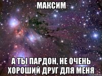 максим а ты пардон, не очень хороший друг для меня