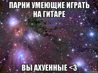 парни умеющие играть на гитаре вы ахуенные <3