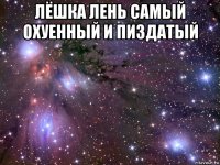 лёшка лень самый охуенный и пиздатый 